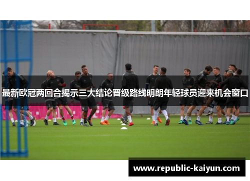 最新欧冠两回合揭示三大结论晋级路线明朗年轻球员迎来机会窗口