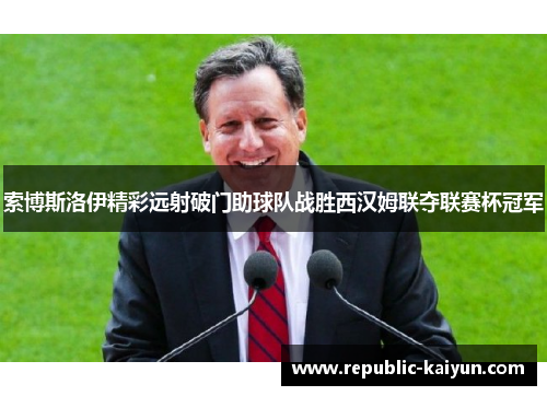 索博斯洛伊精彩远射破门助球队战胜西汉姆联夺联赛杯冠军 索博斯洛伊精彩远射破门助球队战胜西汉姆联夺联赛杯冠军