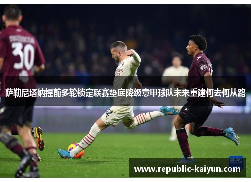 萨勒尼塔纳提前多轮锁定联赛垫底降级意甲球队未来重建何去何从路