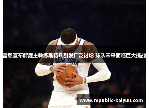 雷恩宣布解雇主教练斯特凡引发广泛讨论 球队未来面临巨大挑战