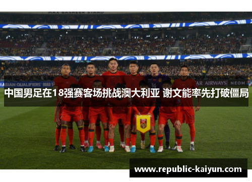 中国男足在18强赛客场挑战澳大利亚 谢文能率先打破僵局 中国男足在18强赛客场挑战澳大利亚 谢文能率先打破僵局