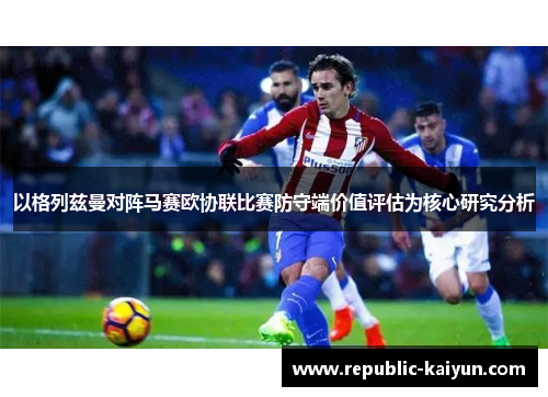 以格列兹曼对阵马赛欧协联比赛防守端价值评估为核心研究分析 以格列兹曼对阵马赛欧协联比赛防守端价值评估为核心研究分析