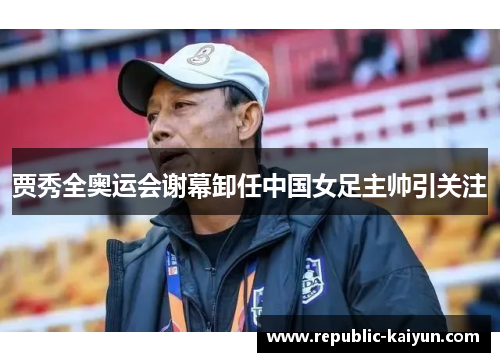 贾秀全奥运会谢幕卸任中国女足主帅引关注 贾秀全奥运会谢幕卸任中国女足主帅引关注