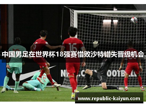 中国男足在世界杯18强赛惜败沙特错失晋级机会